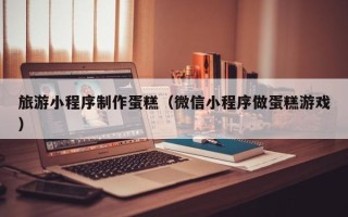 巴彦淖尔市旅游小程序制作蛋糕（微信小程序做蛋糕游戏）